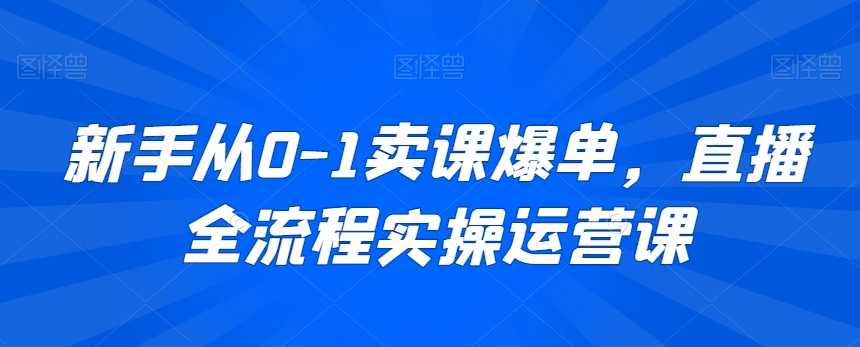 新手从0-1卖课爆单，直播全流程实操运营课-AI学习资源网