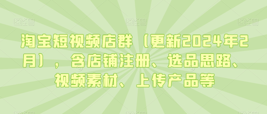 淘宝短视频店群（更新2024年2月），含店铺注册、选品思路、视频素材、上传产品等-AI学习资源网