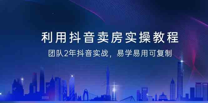 利用抖音卖房实操教程，团队2年抖音实战，易学易用可复制（无水印课程）-AI学习资源网