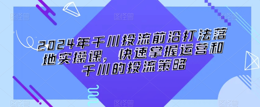 2024年千川投流前沿打法落地实操课，快速掌握运营和千川的投流策略-AI学习资源网