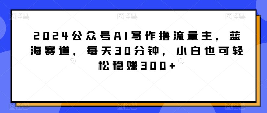 2024公众号AI写作撸流量主，蓝海赛道，每天30分钟，小白也可轻松稳赚300+-AI学习资源网