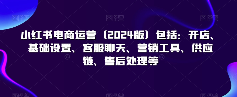 小红书电商运营（2024版）包括：开店、基础设置、客服聊天、营销工具、供应链、售后处理等-AI学习资源网