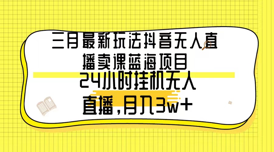 三月最新玩法抖音无人直播卖课蓝海项目，24小时无人直播，月入3w+-AI学习资源网