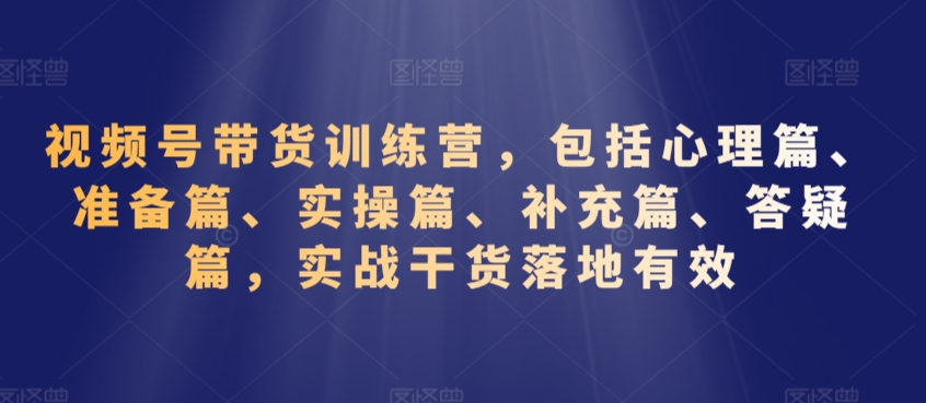 视频号带货训练营，包括心理篇、准备篇、实操篇、补充篇、答疑篇，实战干货落地有效-AI学习资源网