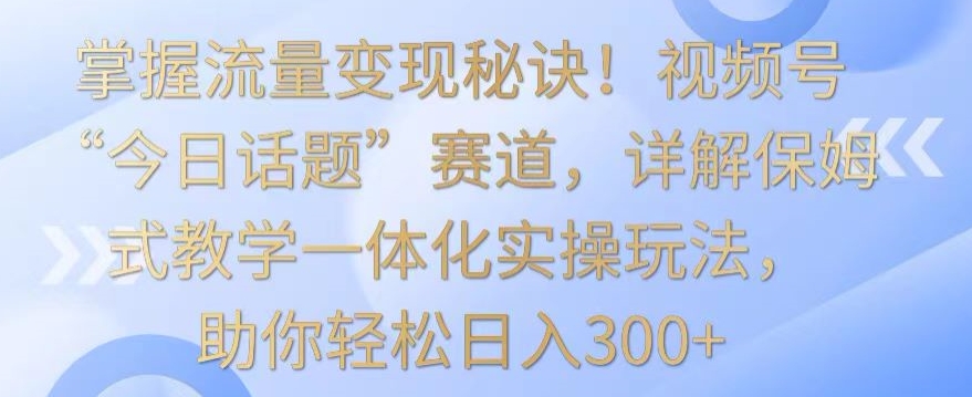 掌握流量变现秘诀！视频号“今日话题”赛道，详解保姆式教学一体化实操玩法，助你轻松日入300+-AI学习资源网