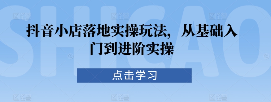 抖音小店落地实操玩法，从基础入门到进阶实操-AI学习资源网