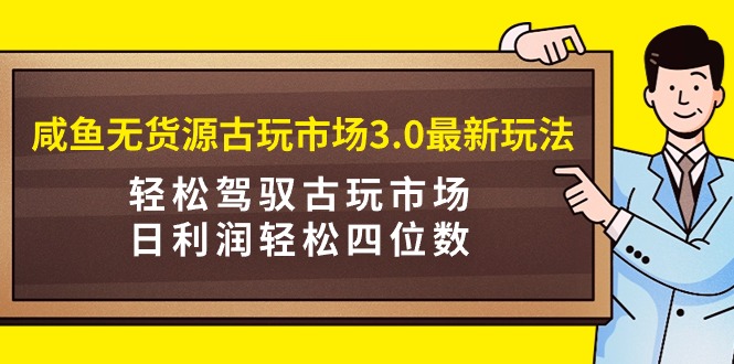 咸鱼无货源古玩市场3.0最新玩法，轻松驾驭古玩市场，日利润轻松四位数！-AI学习资源网