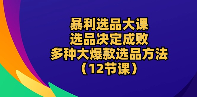 暴利 选品大课：选品决定成败，教你多种大爆款选品方法（12节课）-AI学习资源网