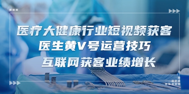 医疗 大健康行业短视频获客：医生黄V号运营技巧  互联网获客业绩增长15节-AI学习资源网