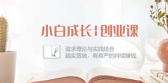 小白成长|创业课：追求理论与实践结合，踏实落地，有尊严的持续赚钱42节-AI学习资源网