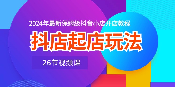 抖店起店玩法，2024年最新保姆级抖音小店开店教程（26节视频课）-AI学习资源网