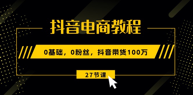 抖音电商教程：0基础，0粉丝，抖音带货100万（27节视频课）-AI学习资源网