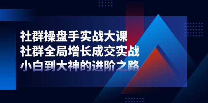 社群操盘手实战大课：社群 全局增长成交实战，小白到大神的进阶之路-AI学习资源网