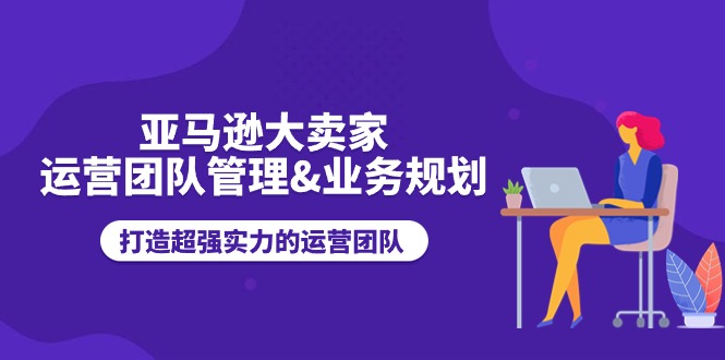 亚马逊大卖家运营团队管理&业务规划，打造超强实力的运营团队-AI学习资源网