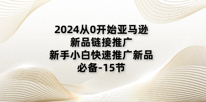 2024从0开始亚马逊新品链接推广，新手小白快速推广新品的必备15节-AI学习资源网