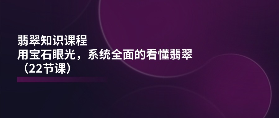 翡翠知识课程，用宝石眼光，系统全面的看懂翡翠（22节课）-AI学习资源网