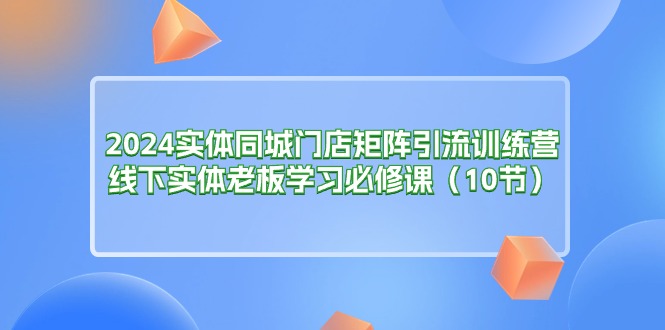 2024实体同城门店矩阵引流训练营，线下实体老板学习必修课（10节）-AI学习资源网