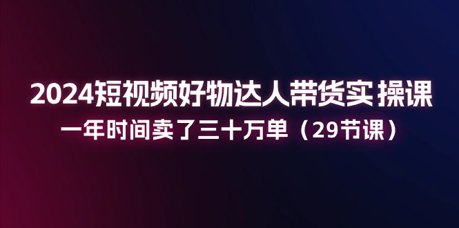 2024短视频好物达人带货实操课：一年时间卖了三十万单（29节课）-AI学习资源网