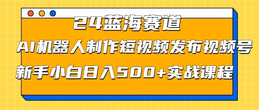 2024蓝海赛道，AI机器人制作短视频发布到视频号，新手小白日入500+实战课程-AI学习资源网