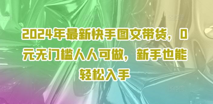 2024年最新快手图文带货，0元无门槛人人可做，新手也能轻松入手-AI学习资源网