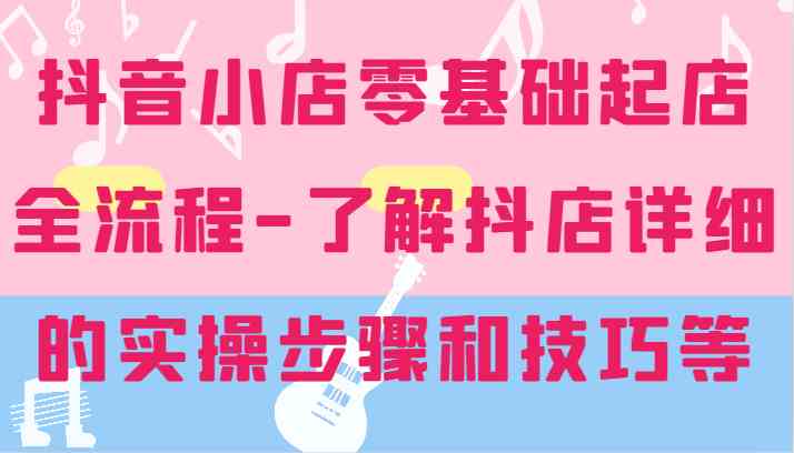 抖音小店零基础起店全流程-详细学习抖店的实操步骤和技巧等-AI学习资源网