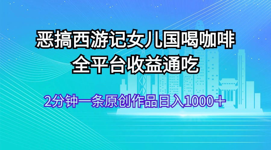 （11985期）恶搞西游记女儿国喝咖啡 全平台收益通吃 2分钟一条原创作品日入1000＋-AI学习资源网