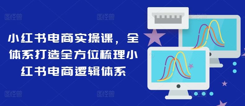 小红书电商实操课，全体系打造全方位梳理小红书电商逻辑体系-AI学习资源网