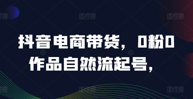 抖音电商带货，0粉0作品自然流起号，热销20多万人的抖音课程的经验分享-AI学习资源网