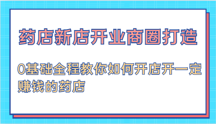 药店新店开业商圈打造-0基础全程教你如何开店开一定赚钱的药店-AI学习资源网