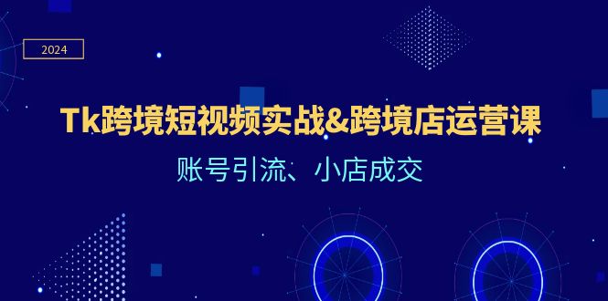 Tk跨境短视频实战&跨境店运营课：账号引流、小店成交-AI学习资源网