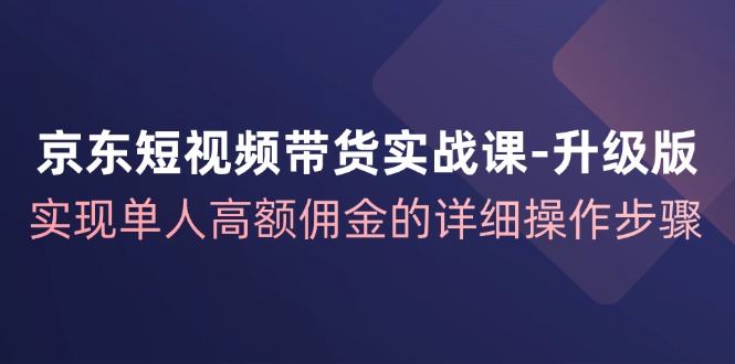 京东短视频带货实战课升级版，实现单人高额佣金的详细操作步骤-AI学习资源网