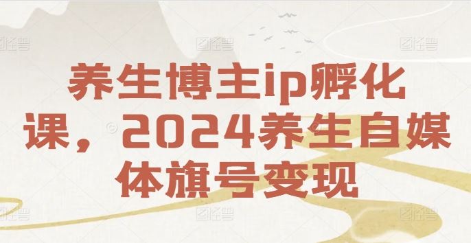 养生博主ip孵化课，2024养生自媒体旗号变现-AI学习资源网