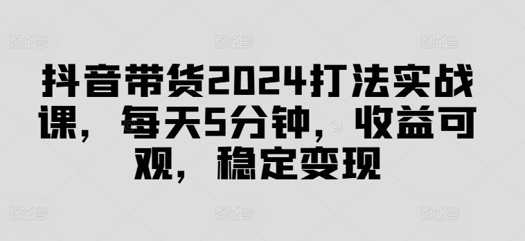 抖音带货2024打法实战课，每天5分钟，收益可观，稳定变现【揭秘】-AI学习资源网