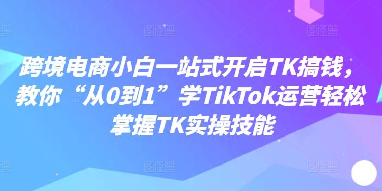 跨境电商小白一站式开启TK搞钱，教你“从0到1”学TikTok运营轻松掌握TK实操技能-AI学习资源网