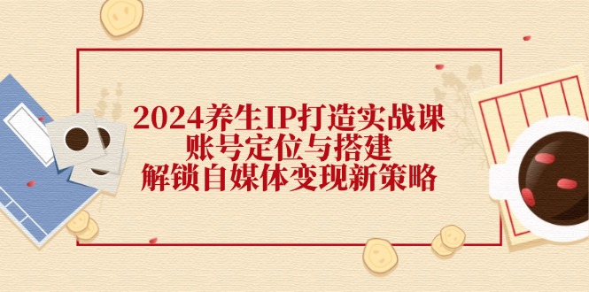 2024养生IP打造实战课：账号定位与搭建，解锁自媒体变现新策略-AI学习资源网