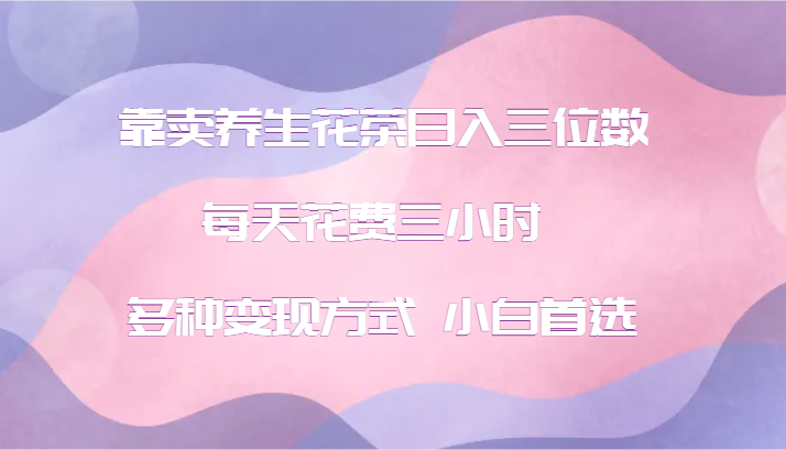 靠卖养生花茶日入三位数，每天花费三小时 多种变现方式 小白首选-AI学习资源网