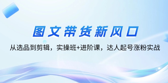 （12306期）图文带货新风口：从选品到剪辑，实操班+进阶课，达人起号涨粉实战-AI学习资源网