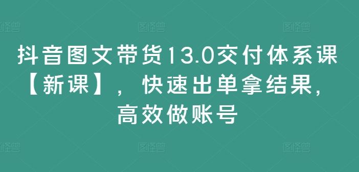 抖音图文带货13.0交付体系课【新课】，快速出单拿结果，高效做账号-AI学习资源网