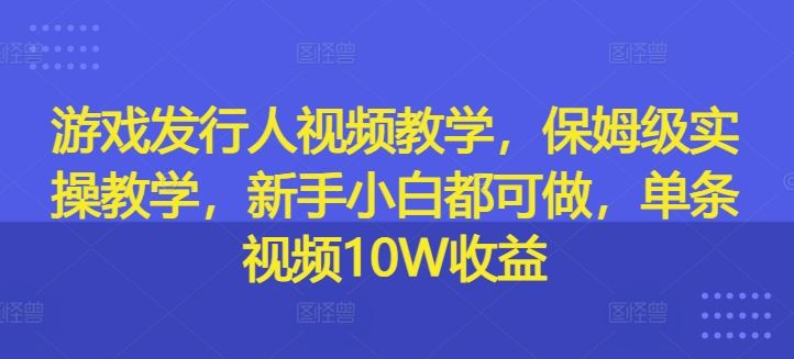 游戏发行人视频教学，保姆级实操教学，新手小白都可做，单条视频10W收益-AI学习资源网