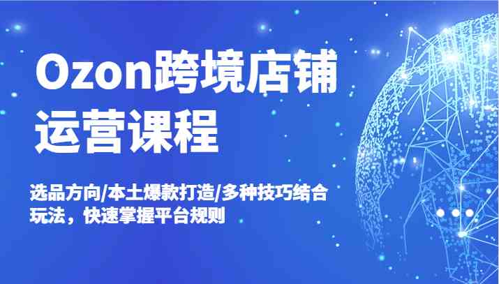 Ozon跨境店铺运营课程，选品方向/本土爆款打造/多种技巧结合玩法，快速掌握平台规则-AI学习资源网