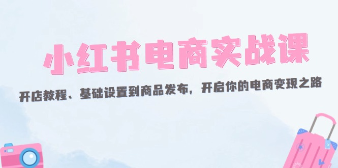 （12367期）小红书电商实战课：开店教程、基础设置到商品发布，开启你的电商变现之路-AI学习资源网