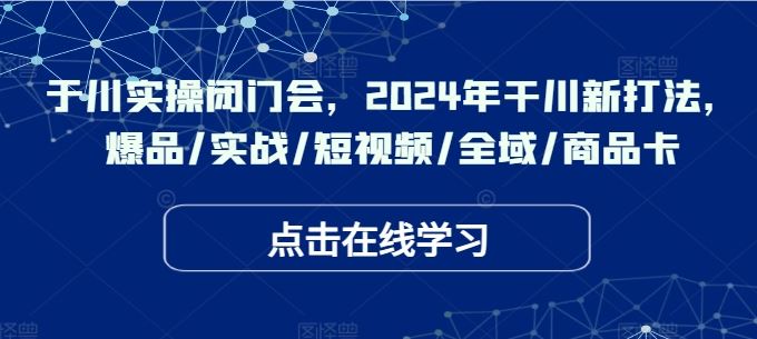 于川实操闭门会，2024年干川新打法，爆品/实战/短视频/全域/商品卡-AI学习资源网