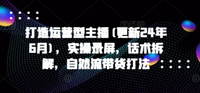 打造运营型主播(更新24年9月)，实操录屏，话术拆解，自然流带货打法-AI学习资源网