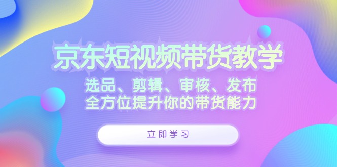 京东短视频带货教学：选品、剪辑、审核、发布，全方位提升你的带货能力-AI学习资源网