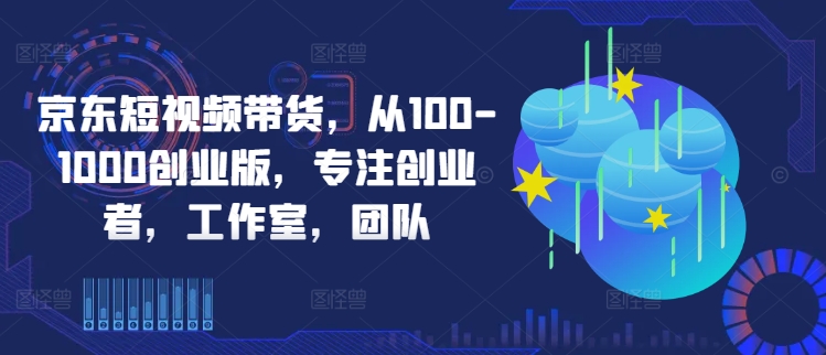 京东短视频带货，从100-1000创业版，专注创业者，工作室，团队-AI学习资源网