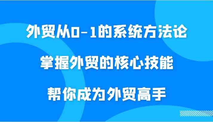 外贸从0-1的系统方法论，掌握外贸的核心技能，帮你成为外贸高手-AI学习资源网