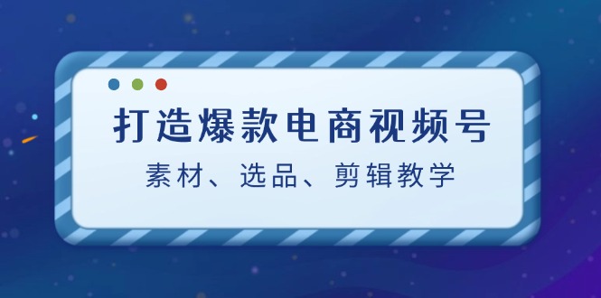 打造爆款电商视频号：素材、选品、剪辑教程-AI学习资源网