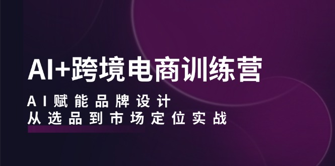 AI+跨境电商训练营：AI赋能品牌设计，从选品到市场定位实战-AI学习资源网