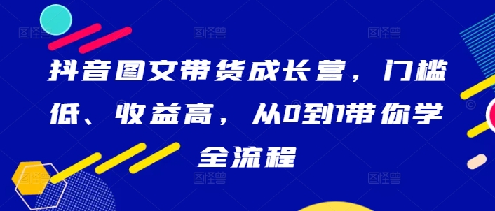 抖音图文带货成长营，门槛低、收益高，从0到1带你学全流程-AI学习资源网