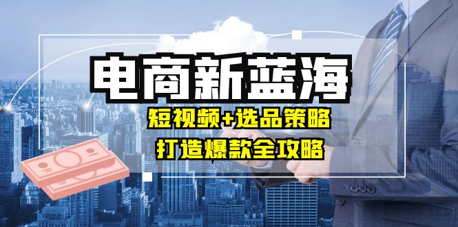 商家必看电商新蓝海：短视频+选品策略，打造爆款全攻略，月入10w+-AI学习资源网